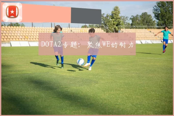 DOTA2专题：聚焦WE的耐力