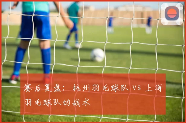 赛后复盘：杭州羽毛球队 vs 上海羽毛球队的战术