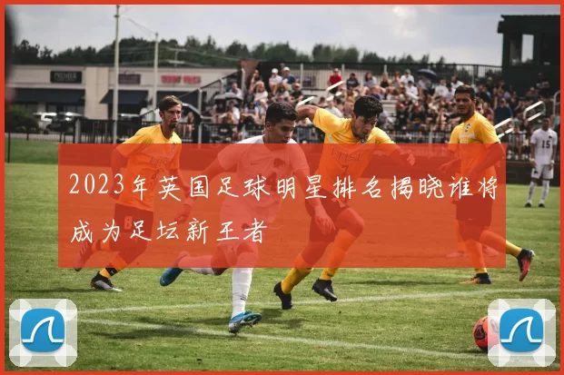 2023年英国足球明星排名揭晓谁将成为足坛新王者