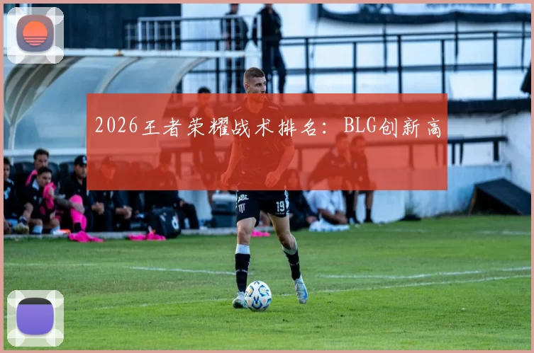 2026王者荣耀战术排名：BLG创新高