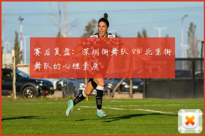 赛后复盘：深圳街舞队 vs 北京街舞队的心理素质