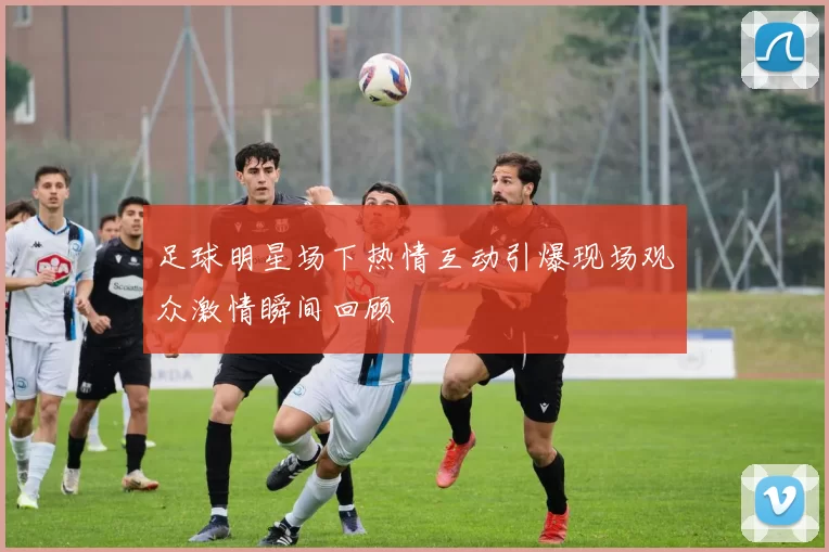足球明星场下热情互动引爆现场观众激情瞬间回顾