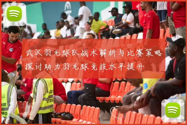 武汉羽毛球队战术解析与比赛策略探讨助力羽毛球竞技水平提升